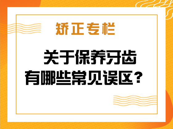 矫正专栏 · 关于保养牙齿有哪些常见误区？